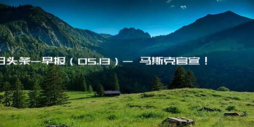 今日头条-早报（05.13）- 马斯克官宣！推特新CEO是她；许家印成被执行人冲上热搜！衰退担忧挥之不去，道指五连跌；降息潮来了！两类存款利率下调在即